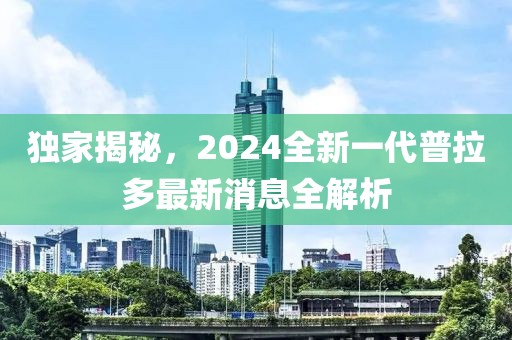 獨(dú)家揭秘，2024全新一代普拉多最新消息全解析