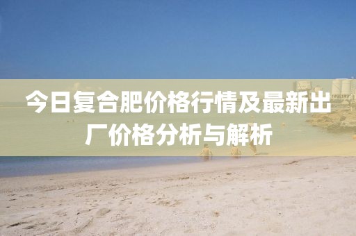 今日復(fù)合肥價(jià)格行情及最新出廠價(jià)格分析與解析