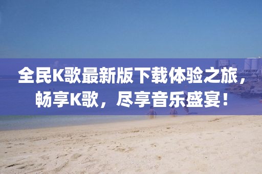 全民K歌最新版下載體驗(yàn)之旅，暢享K歌，盡享音樂盛宴！