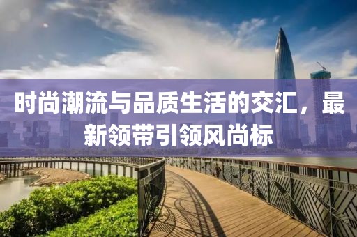 時(shí)尚潮流與品質(zhì)生活的交匯，最新領(lǐng)帶引領(lǐng)風(fēng)尚標(biāo)