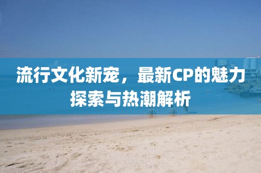 流行文化新寵，最新CP的魅力探索與熱潮解析
