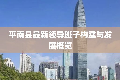 平南縣最新領(lǐng)導(dǎo)班子構(gòu)建與發(fā)展概覽