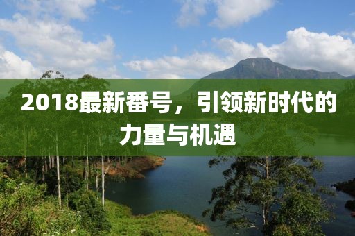 2018最新番號(hào)，引領(lǐng)新時(shí)代的力量與機(jī)遇