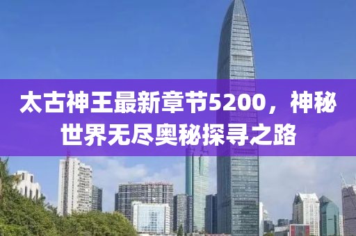 太古神王最新章節(jié)5200，神秘世界無(wú)盡奧秘探尋之路