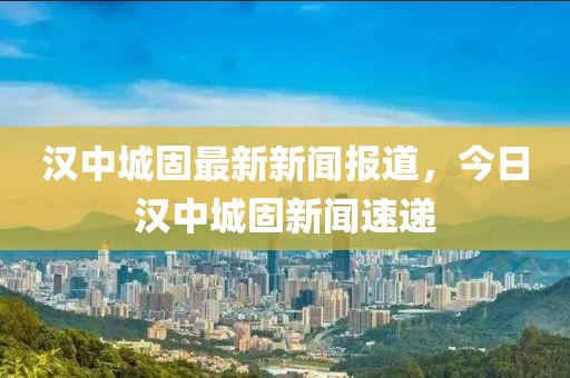 漢中城固最新新聞報(bào)道，今日漢中城固新聞速遞