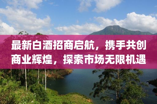 最新白酒招商啟航，攜手共創(chuàng)商業(yè)輝煌，探索市場無限機遇