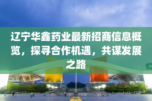 遼寧華鑫藥業(yè)最新招商信息概覽，探尋合作機(jī)遇，共謀發(fā)展之路
