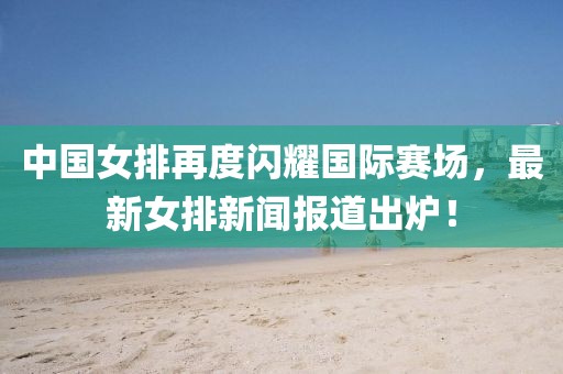 中國女排再度閃耀國際賽場，最新女排新聞報(bào)道出爐！