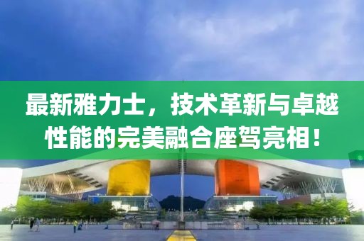 最新雅力士，技術(shù)革新與卓越性能的完美融合座駕亮相！