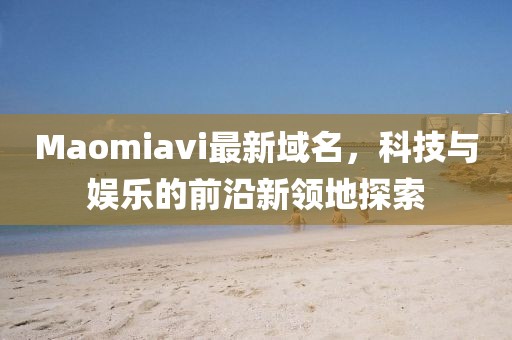 Maomiavi最新域名，科技與娛樂的前沿新領地探索