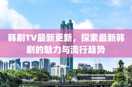 韓劇TV最新更新，探索最新韓劇的魅力與流行趨勢
