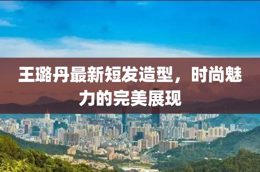 王璐丹最新短發(fā)造型，時(shí)尚魅力的完美展現(xiàn)