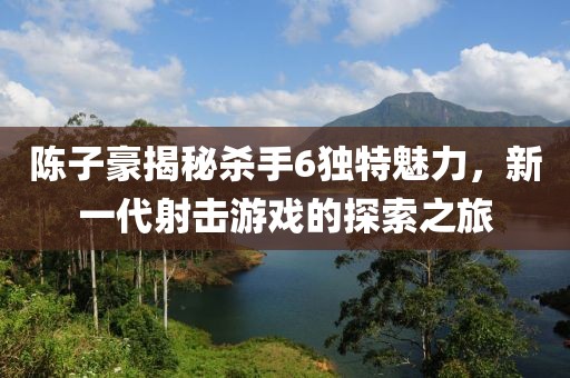 陳子豪揭秘殺手6獨特魅力，新一代射擊游戲的探索之旅