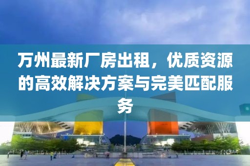 萬(wàn)州最新廠房出租，優(yōu)質(zhì)資源的高效解決方案與完美匹配服務(wù)