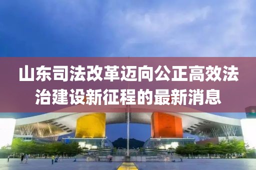 山東司法改革邁向公正高效法治建設新征程的最新消息
