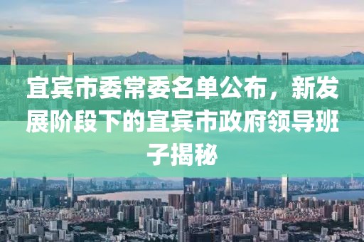 宜賓市委常委名單公布，新發(fā)展階段下的宜賓市政府領導班子揭秘