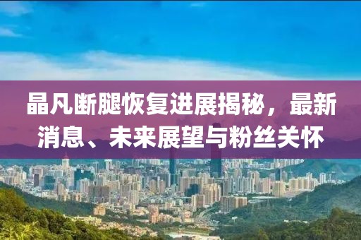 晶凡斷腿恢復(fù)進(jìn)展揭秘，最新消息、未來展望與粉絲關(guān)懷