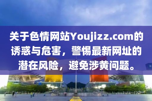 關(guān)于色情網(wǎng)站Youjizz.com的誘惑與危害，警惕最新網(wǎng)址的潛在風(fēng)險(xiǎn)，避免涉黃問(wèn)題。