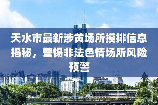 天水市最新涉黃場所摸排信息揭秘，警惕非法色情場所風(fēng)險(xiǎn)預(yù)警