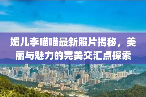 媚兒李喵喵最新照片揭秘，美麗與魅力的完美交匯點(diǎn)探索