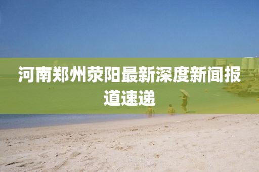 河南鄭州滎陽最新深度新聞報(bào)道速遞