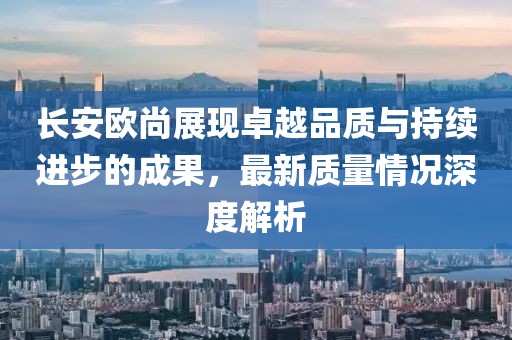 長安歐尚展現(xiàn)卓越品質(zhì)與持續(xù)進步的成果，最新質(zhì)量情況深度解析