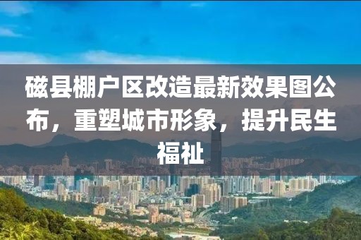 磁縣棚戶區(qū)改造最新效果圖公布，重塑城市形象，提升民生福祉
