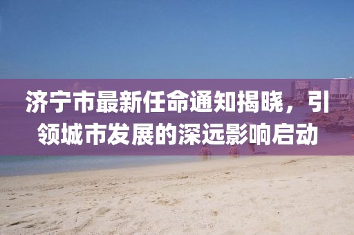 濟(jì)寧市最新任命通知揭曉，引領(lǐng)城市發(fā)展的深遠(yuǎn)影響啟動