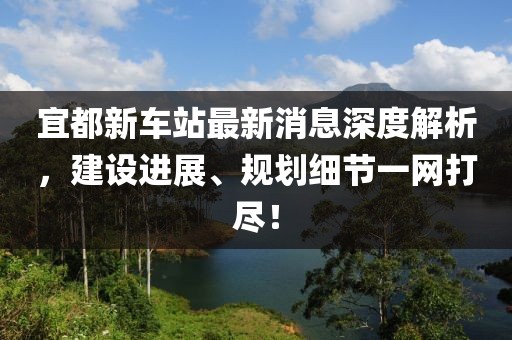 宜都新車站最新消息深度解析，建設進展、規(guī)劃細節(jié)一網(wǎng)打盡！