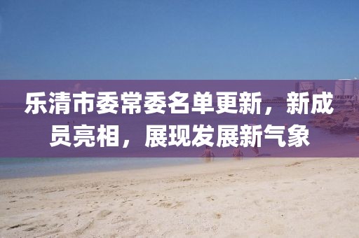 樂清市委常委名單更新，新成員亮相，展現(xiàn)發(fā)展新氣象