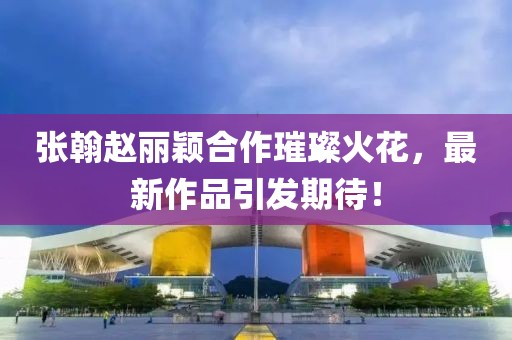 張翰趙麗穎合作璀璨火花，最新作品引發(fā)期待！