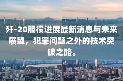 殲-20服役進(jìn)展最新消息與未來展望，犯罪問題之外的技術(shù)突破之路。