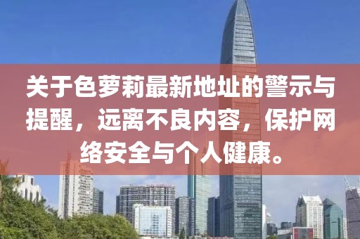 關(guān)于色蘿莉最新地址的警示與提醒，遠(yuǎn)離不良內(nèi)容，保護(hù)網(wǎng)絡(luò)安全與個(gè)人健康。