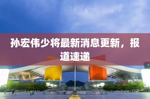 孫宏偉少將最新消息更新，報道速遞