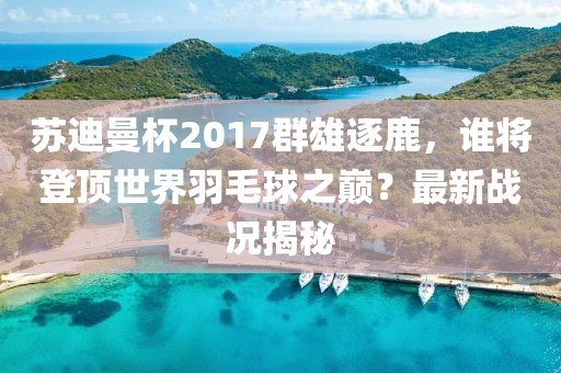 蘇迪曼杯2017群雄逐鹿，誰將登頂世界羽毛球之巔？最新戰(zhàn)況揭秘