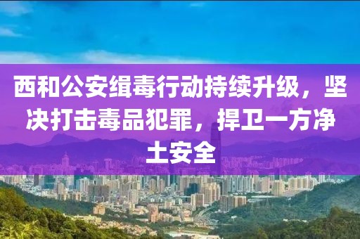 西和公安緝毒行動持續(xù)升級，堅決打擊毒品犯罪，捍衛(wèi)一方凈土安全