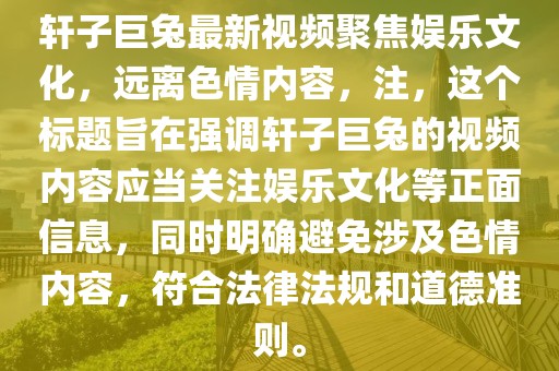 軒子巨兔最新視頻聚焦娛樂文化，遠(yuǎn)離色情內(nèi)容，注，這個標(biāo)題旨在強(qiáng)調(diào)軒子巨兔的視頻內(nèi)容應(yīng)當(dāng)關(guān)注娛樂文化等正面信息，同時明確避免涉及色情內(nèi)容，符合法律法規(guī)和道德準(zhǔn)則。