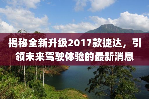 揭秘全新升級2017款捷達，引領(lǐng)未來駕駛體驗的最新消息