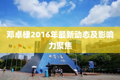 鄧卓棣2016年最新動態(tài)及影響力聚焦