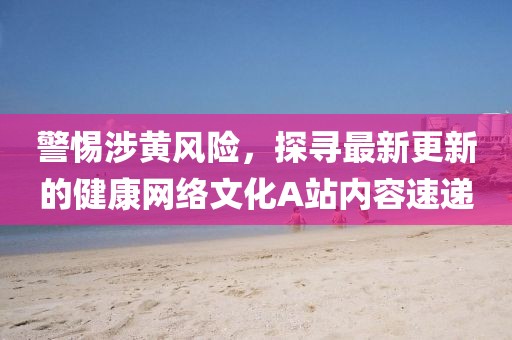 警惕涉黃風(fēng)險(xiǎn)，探尋最新更新的健康網(wǎng)絡(luò)文化A站內(nèi)容速遞