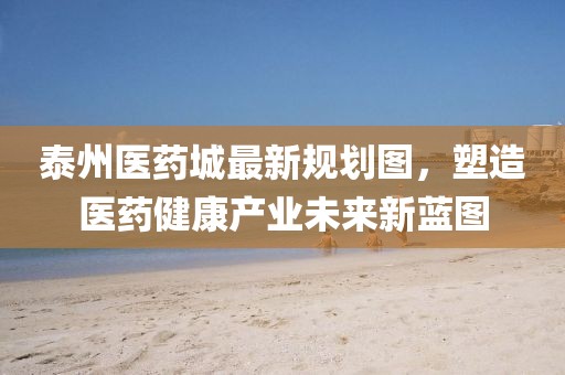 泰州醫(yī)藥城最新規(guī)劃圖，塑造醫(yī)藥健康產(chǎn)業(yè)未來新藍(lán)圖