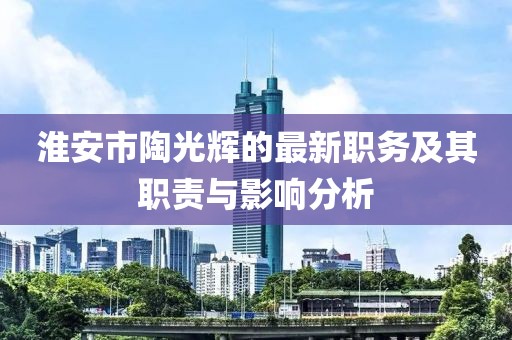 淮安市陶光輝的最新職務及其職責與影響分析