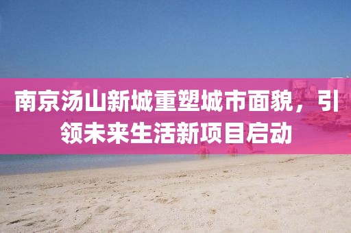 南京湯山新城重塑城市面貌，引領(lǐng)未來生活新項(xiàng)目啟動(dòng)