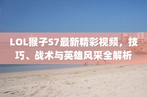 LOL猴子S7最新精彩視頻，技巧、戰(zhàn)術(shù)與英雄風(fēng)采全解析