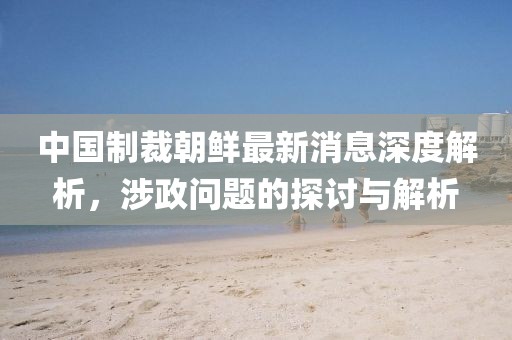 中國制裁朝鮮最新消息深度解析，涉政問題的探討與解析