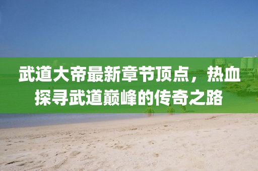 武道大帝最新章節(jié)頂點(diǎn)，熱血探尋武道巔峰的傳奇之路