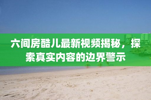 六間房酷兒最新視頻揭秘，探索真實(shí)內(nèi)容的邊界警示