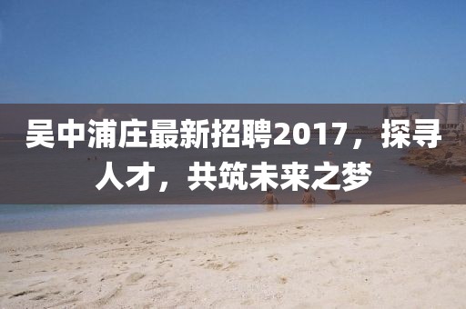 吳中浦莊最新招聘2017，探尋人才，共筑未來(lái)之夢(mèng)