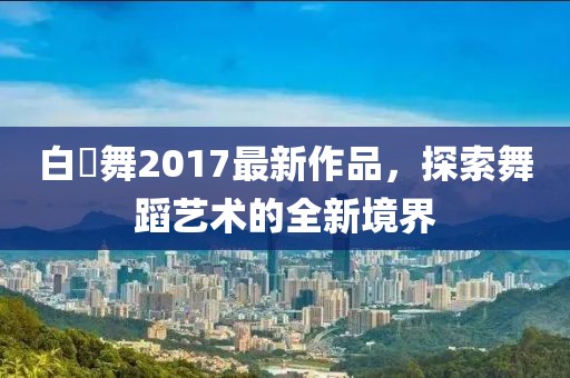 白咲舞2017最新作品，探索舞蹈藝術(shù)的全新境界