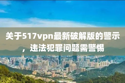 關(guān)于517vpn最新破解版的警示，違法犯罪問題需警惕